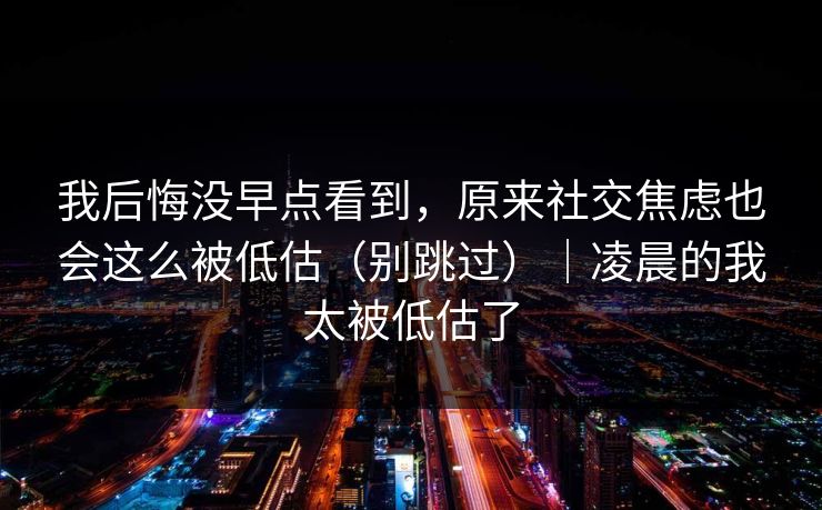 我后悔没早点看到，原来社交焦虑也会这么被低估（别跳过）｜凌晨的我太被低估了