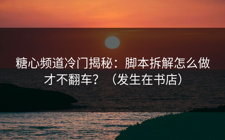 糖心频道冷门揭秘：脚本拆解怎么做才不翻车？（发生在书店）